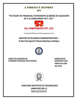 A PROJECT REPORT
ON
“TO STUDY OF FINANCIAL STATEMENTS & BOOKS OF ACCOUNTS
OF S.K COMPUPRINT PVT. LTD.”
S.K. COMPUPRINTS PVT. LTD.
In partial fulfilment of the requirement of
MASTER OF BUSINESS ADMINISTRATION –
In Rani Duragvati Vishwavidyalaya Jabalpur
UNDER THE GUIDANCE OF SUBMITTED BY
CHANDRA PRAKASH CHATURVEDI SHUBHAM JAIN
MBA IIIrd SEM
BG 3550
SHRI RAM INSTITUTE OF TECHNOLOGY
JABALPUR (M.P.)
Batch 2016-2018
 