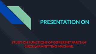 PRESENTATION ON
STUDY ON FUNCTIONS OF DIFFERENT PARTS OF
CIRCULAR KNITTING MACHINE.
 