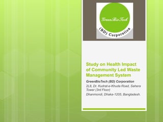 Study on Health Impact
of Community Led Waste
Management System
GreenBioTech (BD) Corporation
2L8, Dr. Kudrat-e-Khuda Road, Sahera
Tower (3rd Floor)
Dhanmondi, Dhaka-1205, Bangladesh.
 
