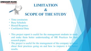 LIMITATION
&
SCOPE OF THE STUDY
• Time constraints
• Busy Schedule
• Biased Response
• Confidential Data
• This project report is useful for the management students to study
and make them better understanding of HR Practices for their
research paper.
• The project is useful for the management of the company to know
about their practices going on and how to improve it for better
results.
 