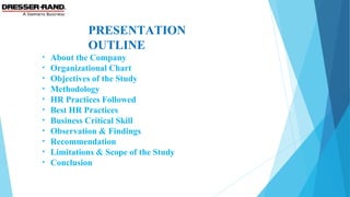 PRESENTATION
OUTLINE
• About the Company
• Organizational Chart
• Objectives of the Study
• Methodology
• HR Practices Followed
• Best HR Practices
• Business Critical Skill
• Observation & Findings
• Recommendation
• Limitations & Scope of the Study
• Conclusion
 