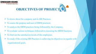 OBJECTIVES OF PROJECT
 To know about the company and its HR Practices.
 To assess the purpose and uses of HRM practices.
 To analyze the HRM practices being followed by the Company.
 To evaluate various techniques followed in executing the HRM functions.
 To find out the satisfaction levels of the employees.
 To study if the existing HR Practices is achieving its objectives in regards with
organizational goals.
 