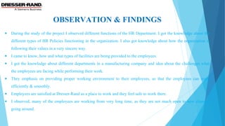 OBSERVATION & FINDINGS
• During the study of the project I observed different functions of the HR Department. I got the knowledge about the 
different types of HR Policies functioning in the organization. I also got knowledge about how the organization is 
following their values in a very sincere way.
• I came to know, how and what types of facilities are being provided to the employees.
• I got the knowledge about different departments in a manufacturing company and idea about the challenges what 
the employees are facing while performing their work.
• They  emphasis  on  providing  proper  working  environment  to  their  employees,  so  that  the  employees  can  work 
efficiently & smoothly.
• Employees are satisfied at Dresser-Rand as a place to work and they feel safe to work there.
• I observed, many of the employees are working from very long time, as they are not much open to new changes 
going around. 
 
