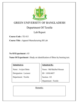 GREEN UNIVERSITY OF BANGLADESH
Department Of Textile
Lab Report
Course Code : TE 415
Course Title : Apparel Manufacturing III Lab
No Of Experiment : 03
Name Of Experiment : Study on identification of fibres by burning test.
Remarks:
Submitted By:
Name : Md Rakibul Hassan
ID : 183014057
Section : E2
Department : Textile
Submitted to:
Name : Avijeet Datta
Designation : Lecturer
Department : Textile
 