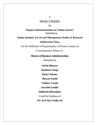 A
PROJECT REPORT
On
“Impact of Demonetization on Various Sectors’’
Submitted to
Indian Institute of Cost and Management Studies & Research
(IndSearch), Pune.
For the fulfillment of Requirements of Written Analysis &
Communication Subject of
Master of Business Administration
Submitted by
Sachin Bhurase
Shubham Ghuge
Pinak Chitanis
Shreyas Pandit
Vaibhav Varade
Sourabh Londhe
Siddharth Dhanedhar
Under the Guidance of
Mr. Prof. Ravi Fadke Sir
 