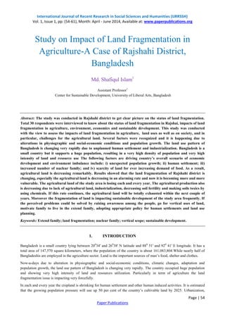 International Journal of Recent Research in Social Sciences and Humanities (IJRRSSH) 
Vol. 1, Issue 1, pp: (54-61), Month: April - June 2014, Available at: www.paperpublications.org 
Page | 54 
Paper Publications 
Study on Impact of Land Fragmentation in Agriculture-A Case of Rajshahi District, Bangladesh Md. Shafiqul Islam1 Assistant Professor1 Center for Sustainable Development, University of Liberal Arts, Bangladesh Abstract: The study was conducted in Rajshahi district to get clear picture on the status of land fragmentation. Total 30 respondents were interviewed to know about the status of land fragmentation in Rajshai, impacts of land fragmentation in agriculture, environment, economics and sustainable development. This study was conducted with the view to assess the impacts of land fragmentation in agriculture, land uses as well as on society, and in particular, challenges for the agricultural land. Several factors were recognized and it is happening due to alterations in physiographic and social-economic conditions and population growth. The land use pattern of Bangladesh is changing very rapidly due to unplanned human settlement and industrialization. Bangladesh is a small country but it supports a huge population, resulting in a very high density of population and very high intensity of land and resource use The following factors are driving country’s overall scenario of economic development and environment imbalance include: i) unexpected population growth; ii) human settlement; iii) increased number of nuclear family; and iv) scarcity of land for ever increasing demand of food. As a result, agricultural land is decreasing remarkably. Results showed that the land fragmentation of Rajshahi district is changing, especially the agricultural land is decreasing in an alarming rate and now it is becoming more and more vulnerable. The agricultural land of the study area is losing each and every year. The agricultural production also is decreasing due to lack of agricultural land, industrialization, decreasing soil fertility and making soils toxics by using chemicals. If this rate continues, the agricultural land will be totally exhausted within the next couple of years. Moreover the fragmentation of land is impacting sustainable development of the study area frequently. If the perceived problems could be solved by raising awareness among the people, go for vertical uses of land, motivate family to live in the extend family, adopting appropriate policy for human settlements and land use planning. Keywords: Extend family; land fragmentation; nuclear family; vertical scope; sustainable development. 
1. INTRODUCTION 
Bangladesh is a small country lying between 20034' and 26038' N latitude and 880 51' and 920 41' E longitude. It has a total area of 147,570 square kilometers, where the population of the country is about 161,083,804.While nearly half of Bangladeshis are employed in the agriculture sector. Land is the important sources of man’s food, shelter and clothes. Now-a-days due to alteration in physiographic and social-economic conditions, climatic changes, adaptation and population growth, the land use pattern of Bangladesh is changing very rapidly. The country occupied huge population and showing very high intensity of land and resources utilization. Particularly in term of agriculture the land fragmentation issue is impacting very forcefully. 
In each and every year the cropland is shrinking for human settlement and other human induced activities. It is estimated that the growing population pressure will use up 50 per cent of the country’s cultivable land by 2025. Urbanization,  