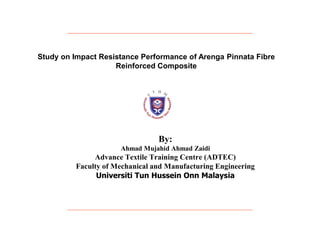 Study on Impact Resistance Performance of Arenga Pinnata Fibre
                    Reinforced Composite




                                 By:
                      Ahmad Mujahid Ahmad Zaidi
               Advance Textile Training Centre (ADTEC)
          Faculty of Mechanical and Manufacturing Engineering
                Universiti Tun Hussein Onn Malaysia
 