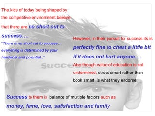 The kids of today being shaped by the competitive environment believe that there are  no short cut to success…. “ There is no short cut to success…everything is determined by your hardwork and potential..” However, in their pursuit for success its is  perfectly fine to cheat a little bit if it does not hurt anyone…. Also though value of education is not undermined,  street smart rather than book smart  is what they endorse  Success  to them is  balance of multiple factors  such as  money, fame, love, satisfaction and family  