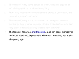 The teens of today come across as smart, witty and capable of articulating opinions on almost everything From ‘why’ mode that characterized the previous generation, this generation is in a ‘how’ mode The teens of today are a ‘passionate’ lot…and go to extreme lengths for their creative pursuits…it’s the ‘individual’ pursuits that they seem to follow as a way to state  ‘I am different”’ The teens of  today are  multifaceted …and can adapt themselves to various roles and expectations with ease…behaving like adults at a young age 
