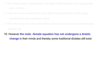 7. The hottest topic of discussion amongst friends revolve around opposite sex, crushes… 8. Thus its is not uncommon to have girlfriends/boyfriends at this stage … almost becomes a pressure point 9. The kids today are very open talking about topics such as homosexuality and live ins 10. However  the male –female equation has not undergone a drastic change  in their minds and thereby some traditional dictates still exist 