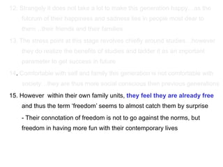 12. Strangely it does not take a lot to make this generation happy…as the fulcrum of their happiness and sadness lies in people most dear to them…their friends and their families 13. The stress point at this stage revolves chiefly around studies…however they do realize the benefits of studies and ladder it as an important parameter to get success in future 14 .  Comfortable with self and family this generation is not comfortable with society…they are thus more social conscious then previous generations 15. However  within their own family units,  they feel they are already free  and thus the term ‘freedom’ seems to almost catch them by surprise - Their connotation of freedom is not to go against the norms, but freedom in having more fun with their contemporary lives 