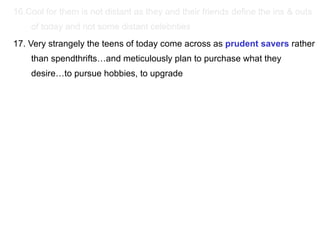 16.Cool for them is not distant as they and their friends define the ins & outs of today and not some distant celebrities  17. Very strangely the teens of today come across as  prudent savers  rather than spendthrifts…and meticulously plan to purchase what they desire…to pursue hobbies, to upgrade 
