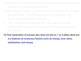 16.Cool for them is not distant as they and their friends define the ins & outs of today and not some distant celebrities  17. .  Very strangely the teens of today come across as prudent savers rather than spendthrifts…and meticulously plan to purchase what they desire…to pursue hobbies, to upgrade They aim high and are ambitious but at this stage they are also confused about the various career options that they feel they have in front of them 19.Their parameters of success also does not rest on 1 or 2 pillars alone but is a  balance of numerous factors such as money, love, fame, satisfaction and money 