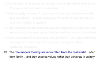 16.Cool for them is not distant as they and their friends define the ins & outs of today and not some distant celebrities  17 Very strangely the teens of today come across as prudent savers rather than spendthrifts…an meticulously plan to purchase what they desire…to pursue hobbies, to upgrade 18. They aim high and are ambitious but a this stage they are also confused about the various career options that they feel they have in front of them 19.Their parameters of success also does not rest on 1 or 2 pillars alone but is a balance of numerous factors such as money, love, fame, satisfaction and money 20.  The  role models thereby are more often from the real world  …often from family …and they endorse values rather than personas in entirety  