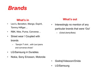 Levi’s, Benetton, Mango, Espirit, Tommy Hilfiger… RBK, Nike, Puma, Converse… Street wear ! Coupled with brands “ Sarojini T shirt…with Levi jeans and converse shoes” LG/Samsung in Durables Nokia, Sony Ericsson, Motorola  Interestingly no mention of any particular brands that were ‘Out’ (Gola/Liberty/Bata) Godrej/Videocon/Onida LG/Samsung What’s in What’s out Brands 