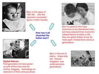 Born in the years of 1991-96… with the  ‘economic revolution’ spoon in their mouths Born to parents who have memories of pre liberalized India…but have acquired their economic independence & status in life…they are globe trotters & are far more open minded than previous generations Digital Natives: First generation to have grown up with online chat and net surfing, blogging…technology an extension of their consciousness Born in the era of plenty…these kids are  ‘trained shoppers’ now unlike previous generations How has it all impacted the Indian teen? 