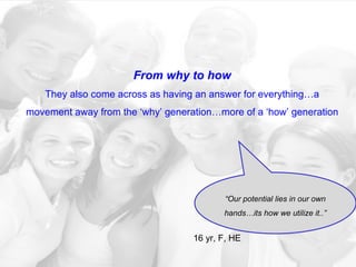From why to how They also come across as having an answer for everything…a movement away from the ‘why’ generation…more of a ‘how’ generation “ Our potential lies in our own hands…its how we utilize it..” 16 yr, F, HE  