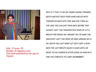 WHY IS IT THAT U CAN SEE SMONE SLIDING TOWARDS DEATH AND NOT HOLD THEIR HAND AND GO WITH THEM?OR GO BACK INTO TIME AND GIVE THEM ALL THE LOVE YOU CAN GIVE THEM ONCE BEFORE THEY GO?WHY CAN'T YOU TRANSFER FEW YEARS OF LYF N BREATH FOR SEEING SM1 AROUND YOU TO MAKE YOU SMILE?WHY CAN'T YOU WRAP UR ARMS AROUND SM1 N TEL DEATH YOU JUST WONT LET GO?Y CANT U PUSH BACK THE LAST BREATH AGAIN N AGAIN UNTIL UR READY TO SAY GUDBYE?N AFTER GIVING UP WHR DO U FIND THE STRENGTH TO CARRY ON? WHERE?? Udit, 17 years, PS Member of allpoetry.com First book published at the age of 15years 