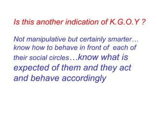 Is this another indication of K.G.O.Y ? Not manipulative but certainly smarter…know how to behave in front of  each of their social circles …know what is expected of them and they act and behave accordingly 