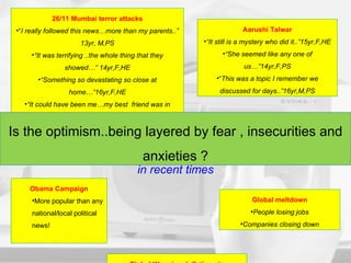 Some key news stories followed in recent times 26/11 Mumbai terror attacks “ I really followed this news…more than my parents..” 13yr, M,PS “ It was terrifying ..the whole thing that they showed…” 14yr,F,HE “ Something so devastating so close at home…”16yr,F,HE “ It could have been me…my best  friend was in Mumbai when it happened..” 15yr,M,PS Aarushi Talwar “ It still is a mystery who did it..”15yr,F,HE “ She seemed like any one of us…”14yr,F,PS “ This was a topic I remember we discussed for days..”16yr,M,PS Global meltdown People losing jobs Companies closing down Obama Campaign More popular than any national/local political news! Global Warming, Inflation etc Discussions restricted at school Is the optimism..being layered by fear , insecurities and anxieties ? 