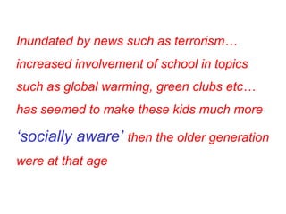 Inundated by news such as terrorism…increased involvement of school in topics such as global warming, green clubs etc…has seemed to make these kids much more  ‘socially aware’  then the older generation were at that age 