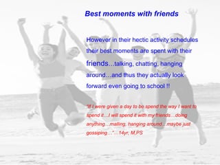 However in their hectic activity schedules their best moments are spent with their  friends …talking, chatting, hanging around…and thus they actually look forward even going to school !! “ If I were given a day to be spend the way I want to spend it…I will spend it with my friends…doing anything…malling, hanging around…maybe just gossiping…”…14yr, M,PS Best moments with friends 