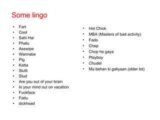 Some lingo  Fart Cool Sahi Hai Phatu Asswipe Wannabe Pig Katta Slutti Stud Are you out of your brain Is your mind out on vacation Fuckface Fattu dickhead Hot Chick MBA (Masters of bad activity) Fado Chep Chop ho gaya Playboy Chudel Ma behan ki galiyaan (older lot) 