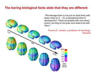 The boring biological facts state that they are different “ The teenage brain is not just an adult brain with fewer miles on it …It’s a paradoxical time of development. These are people with very sharp brains, but they’re not quite sure what to do with them.” Frances E. Jensen, a professor of neurology, Harward 