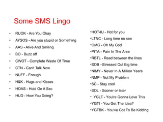 Some SMS Lingo RUOK - Are You Okay AYSOS - Are you stupid or Something AAS - Alive And Smiling BO - Buzz off CWOT - Complete Waste Of Time CTN - Can't Talk Now NUFF - Enough H&K - Hugs and Kisses HOAS - Hold On A Sec HUD - How You Doing? HOT4U - Hot for you LTNC - Long time no see OMG - Oh My God PITA - Pain In The Arse RBTL - Read between the lines SOB –Stressed Out Big time NIMY - Never In A Million Years NMP - Not My Problem SC - Stay cool SOL - Sooner or later    YGLT - You're Gonna Love This YGTI - You Get The Idea? YGTBK - You've Got To Be Kidding   