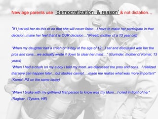 New age parents use  ‘democratization  & reason’   & not dictation… “ If I just tell her do this or do that she will never listen…I have to make her participate in that decision..make her feel that it is OUR decision…”(Preeti, mother of a 13 year old) “ When my daughter had a crush on a boy at the age of 12…I sat and discussed with her the pros and cons…we actually wrote it down to clear her mind…” (Gurinder, mother of Komal, 13 years) “ When I had a crush on my a boy I told my mom..we discussed the pros and cons…I realized that love can happen later…but studies cannot….made me realize what was more important” (Komal .PS on the same issue)  “ When I broke with my girlfriend first person to know was my Mom…I cried in front of her” (Raghav, 17years, HE)  