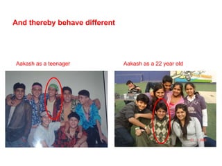 And thereby behave different Aakash as a teenager Aakash as a 22 year old 