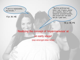 Realizing the concept of ‘impermanence’ at an early stage! (esp amongst older boys) “ I am in a relationship… my 3rd one..” “ My first girlfriend was when I was 13 years…lasted for 4 months…then 2 nd  one lasted for around 8 months…the current one I am with her for 1 year now… 17yr, M, HE  16 yr, M, PS  