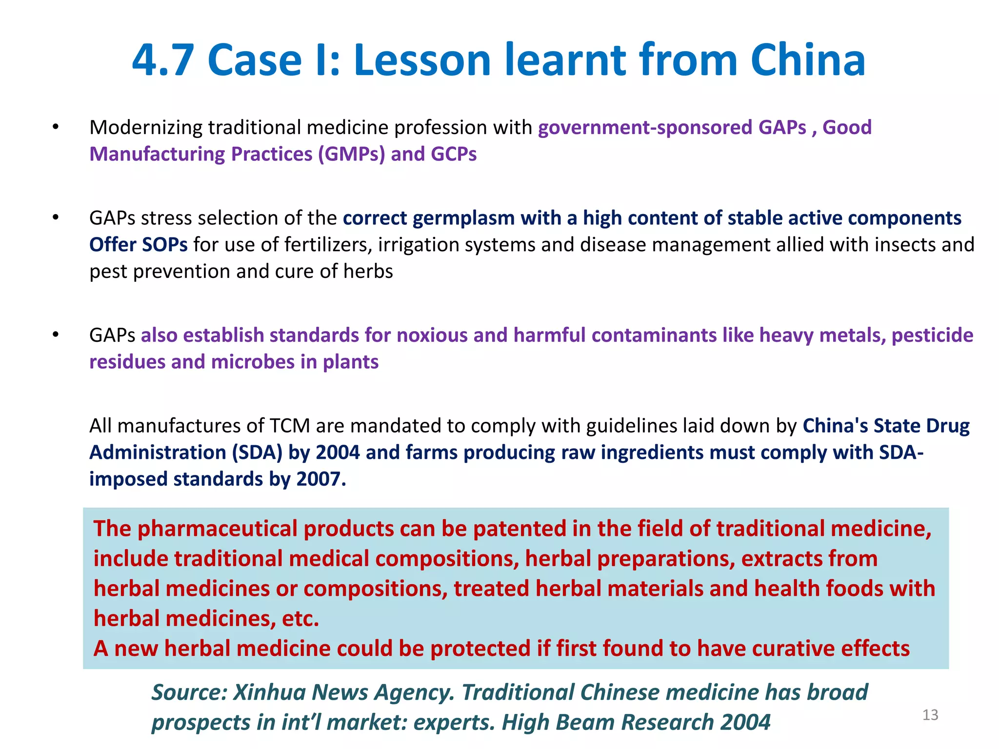 4.7 Case I: Lesson learnt from China
• Modernizing traditional medicine profession with government-sponsored GAPs , Good
Manufacturing Practices (GMPs) and GCPs
• GAPs stress selection of the correct germplasm with a high content of stable active components
Offer SOPs for use of fertilizers, irrigation systems and disease management allied with insects and
pest prevention and cure of herbs
• GAPs also establish standards for noxious and harmful contaminants like heavy metals, pesticide
residues and microbes in plants
All manufactures of TCM are mandated to comply with guidelines laid down by China's State Drug
Administration (SDA) by 2004 and farms producing raw ingredients must comply with SDA-
imposed standards by 2007.
Source: Xinhua News Agency. Traditional Chinese medicine has broad
prospects in int′l market: experts. High Beam Research 2004
The pharmaceutical products can be patented in the field of traditional medicine,
include traditional medical compositions, herbal preparations, extracts from
herbal medicines or compositions, treated herbal materials and health foods with
herbal medicines, etc.
A new herbal medicine could be protected if first found to have curative effects
13
 