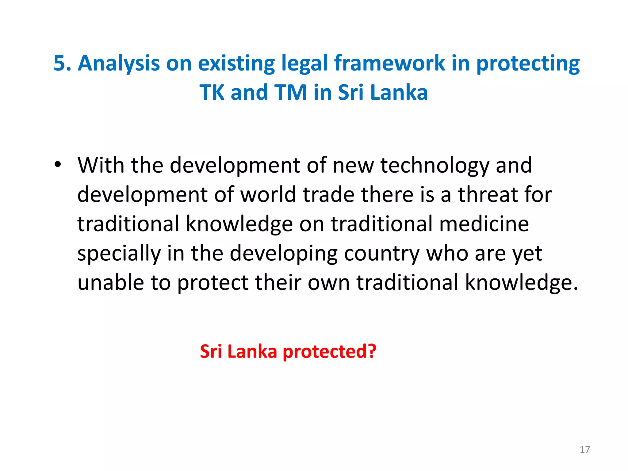 5. Analysis on existing legal framework in protecting
TK and TM in Sri Lanka
• With the development of new technology and
development of world trade there is a threat for
traditional knowledge on traditional medicine
specially in the developing country who are yet
unable to protect their own traditional knowledge.
Sri Lanka protected?
17
 