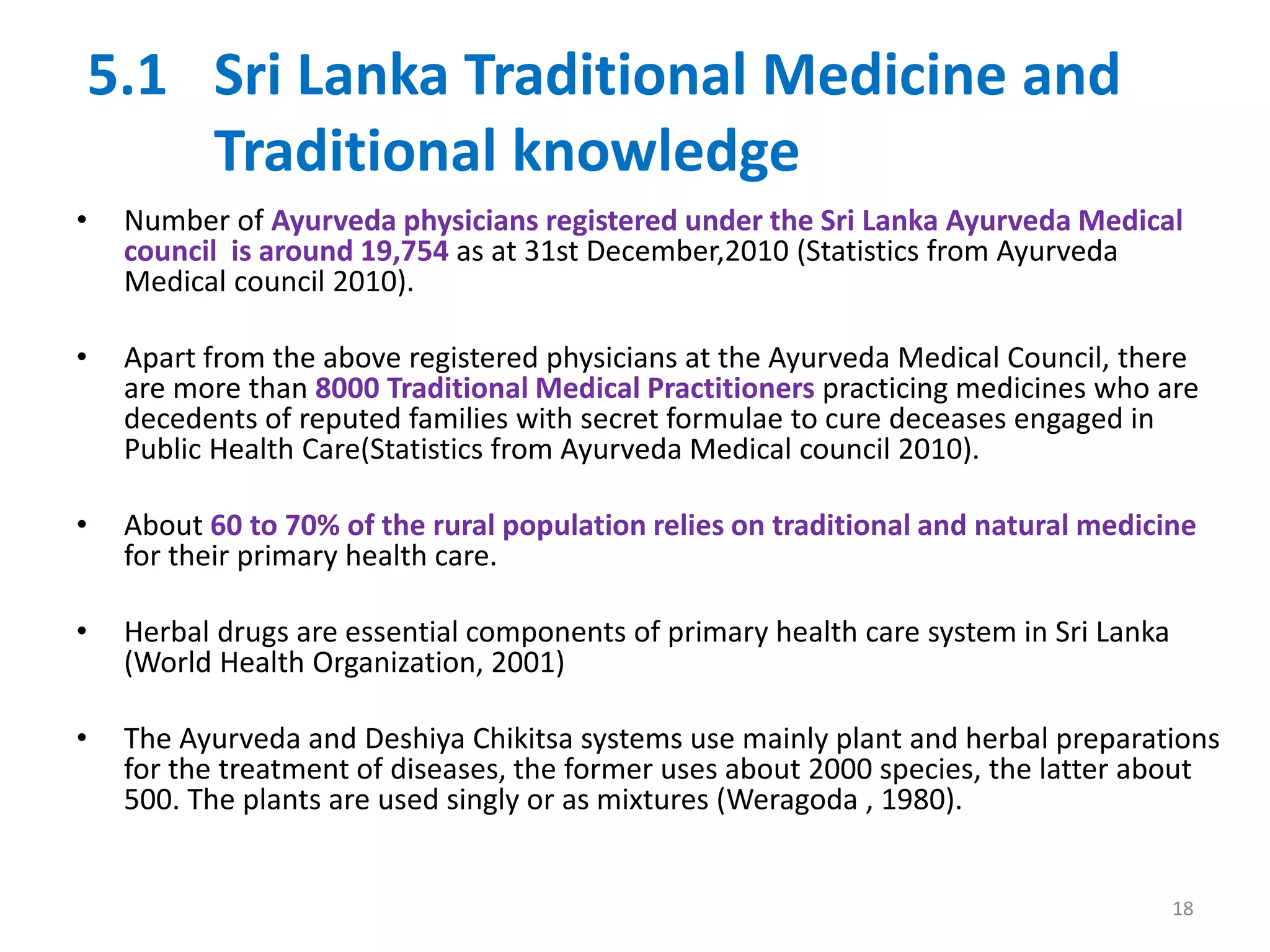 5.1 Sri Lanka Traditional Medicine and
Traditional knowledge
• Number of Ayurveda physicians registered under the Sri Lanka Ayurveda Medical
council is around 19,754 as at 31st December,2010 (Statistics from Ayurveda
Medical council 2010).
• Apart from the above registered physicians at the Ayurveda Medical Council, there
are more than 8000 Traditional Medical Practitioners practicing medicines who are
decedents of reputed families with secret formulae to cure deceases engaged in
Public Health Care(Statistics from Ayurveda Medical council 2010).
• About 60 to 70% of the rural population relies on traditional and natural medicine
for their primary health care.
• Herbal drugs are essential components of primary health care system in Sri Lanka
(World Health Organization, 2001)
• The Ayurveda and Deshiya Chikitsa systems use mainly plant and herbal preparations
for the treatment of diseases, the former uses about 2000 species, the latter about
500. The plants are used singly or as mixtures (Weragoda , 1980).
18
 