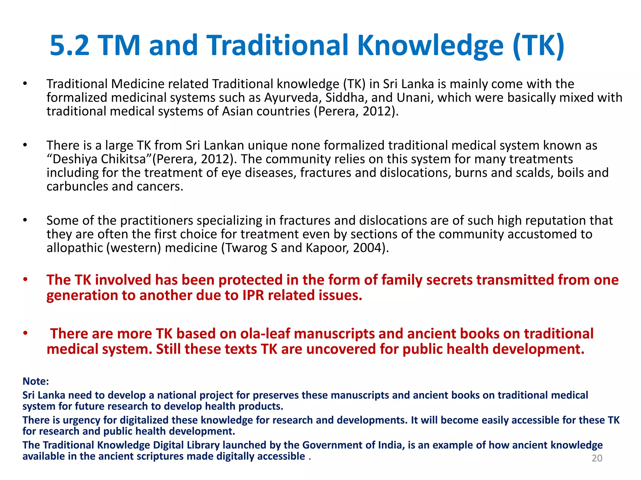 5.2 TM and Traditional Knowledge (TK)
• Traditional Medicine related Traditional knowledge (TK) in Sri Lanka is mainly come with the
formalized medicinal systems such as Ayurveda, Siddha, and Unani, which were basically mixed with
traditional medical systems of Asian countries (Perera, 2012).
• There is a large TK from Sri Lankan unique none formalized traditional medical system known as
“Deshiya Chikitsa”(Perera, 2012). The community relies on this system for many treatments
including for the treatment of eye diseases, fractures and dislocations, burns and scalds, boils and
carbuncles and cancers.
• Some of the practitioners specializing in fractures and dislocations are of such high reputation that
they are often the first choice for treatment even by sections of the community accustomed to
allopathic (western) medicine (Twarog S and Kapoor, 2004).
• The TK involved has been protected in the form of family secrets transmitted from one
generation to another due to IPR related issues.
• There are more TK based on ola-leaf manuscripts and ancient books on traditional
medical system. Still these texts TK are uncovered for public health development.
Note:
Sri Lanka need to develop a national project for preserves these manuscripts and ancient books on traditional medical
system for future research to develop health products.
There is urgency for digitalized these knowledge for research and developments. It will become easily accessible for these TK
for research and public health development.
The Traditional Knowledge Digital Library launched by the Government of India, is an example of how ancient knowledge
available in the ancient scriptures made digitally accessible . 20
 