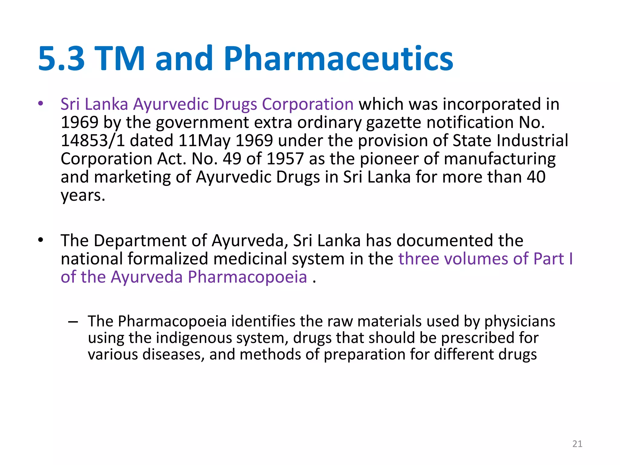 5.3 TM and Pharmaceutics
• Sri Lanka Ayurvedic Drugs Corporation which was incorporated in
1969 by the government extra ordinary gazette notification No.
14853/1 dated 11May 1969 under the provision of State Industrial
Corporation Act. No. 49 of 1957 as the pioneer of manufacturing
and marketing of Ayurvedic Drugs in Sri Lanka for more than 40
years.
• The Department of Ayurveda, Sri Lanka has documented the
national formalized medicinal system in the three volumes of Part I
of the Ayurveda Pharmacopoeia .
– The Pharmacopoeia identifies the raw materials used by physicians
using the indigenous system, drugs that should be prescribed for
various diseases, and methods of preparation for different drugs
21
 