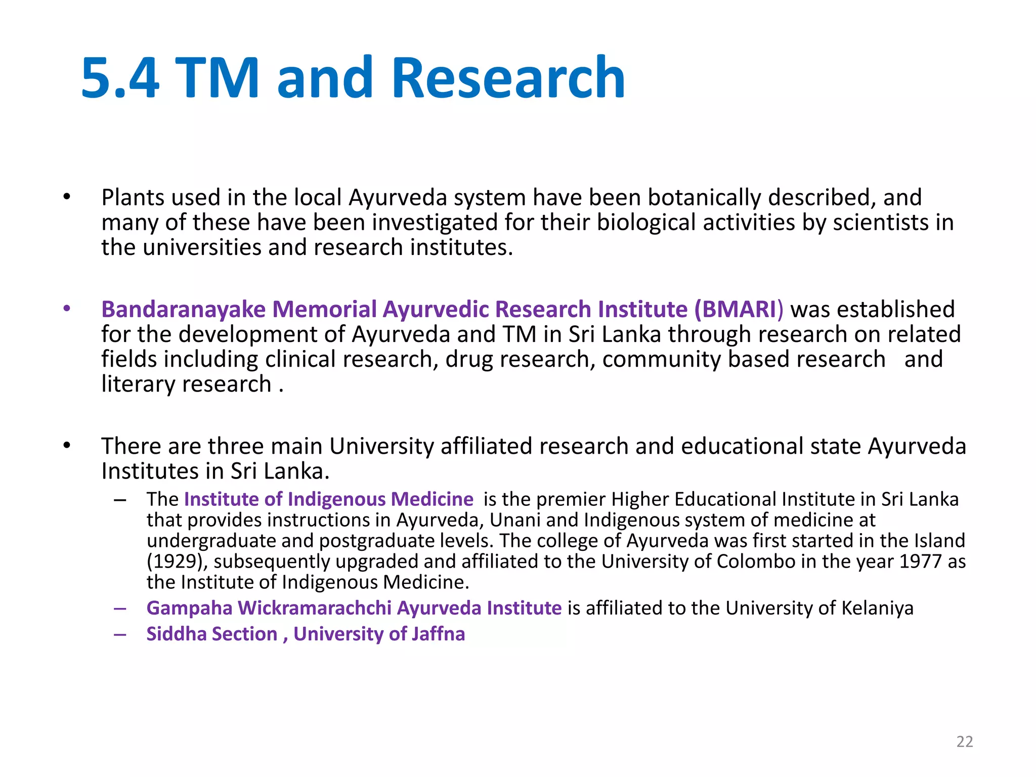 5.4 TM and Research
• Plants used in the local Ayurveda system have been botanically described, and
many of these have been investigated for their biological activities by scientists in
the universities and research institutes.
• Bandaranayake Memorial Ayurvedic Research Institute (BMARI) was established
for the development of Ayurveda and TM in Sri Lanka through research on related
fields including clinical research, drug research, community based research and
literary research .
• There are three main University affiliated research and educational state Ayurveda
Institutes in Sri Lanka.
– The Institute of Indigenous Medicine is the premier Higher Educational Institute in Sri Lanka
that provides instructions in Ayurveda, Unani and Indigenous system of medicine at
undergraduate and postgraduate levels. The college of Ayurveda was first started in the Island
(1929), subsequently upgraded and affiliated to the University of Colombo in the year 1977 as
the Institute of Indigenous Medicine.
– Gampaha Wickramarachchi Ayurveda Institute is affiliated to the University of Kelaniya
– Siddha Section , University of Jaffna
22
 