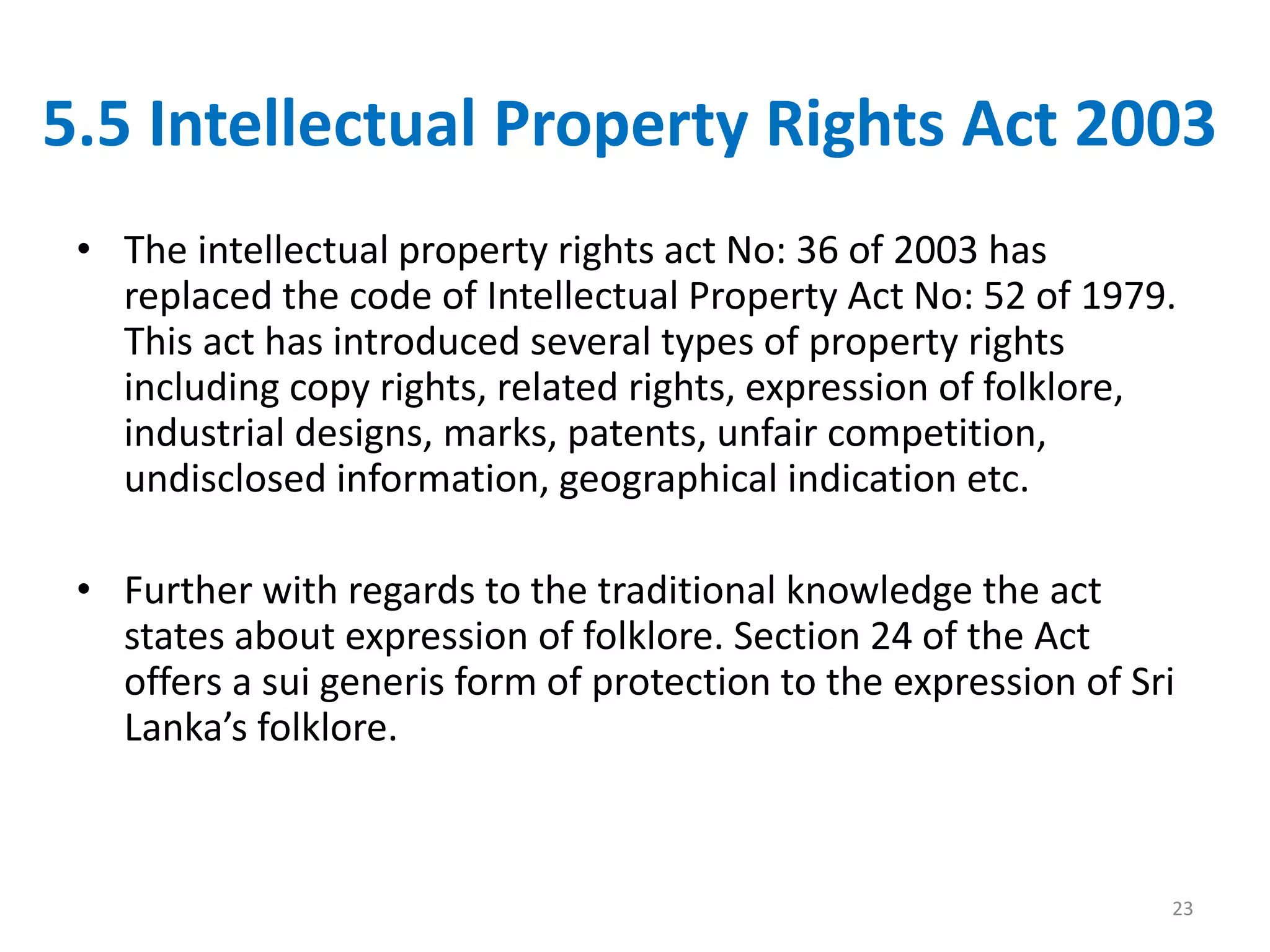 5.5 Intellectual Property Rights Act 2003
• The intellectual property rights act No: 36 of 2003 has
replaced the code of Intellectual Property Act No: 52 of 1979.
This act has introduced several types of property rights
including copy rights, related rights, expression of folklore,
industrial designs, marks, patents, unfair competition,
undisclosed information, geographical indication etc.
• Further with regards to the traditional knowledge the act
states about expression of folklore. Section 24 of the Act
offers a sui generis form of protection to the expression of Sri
Lanka’s folklore.
23
 