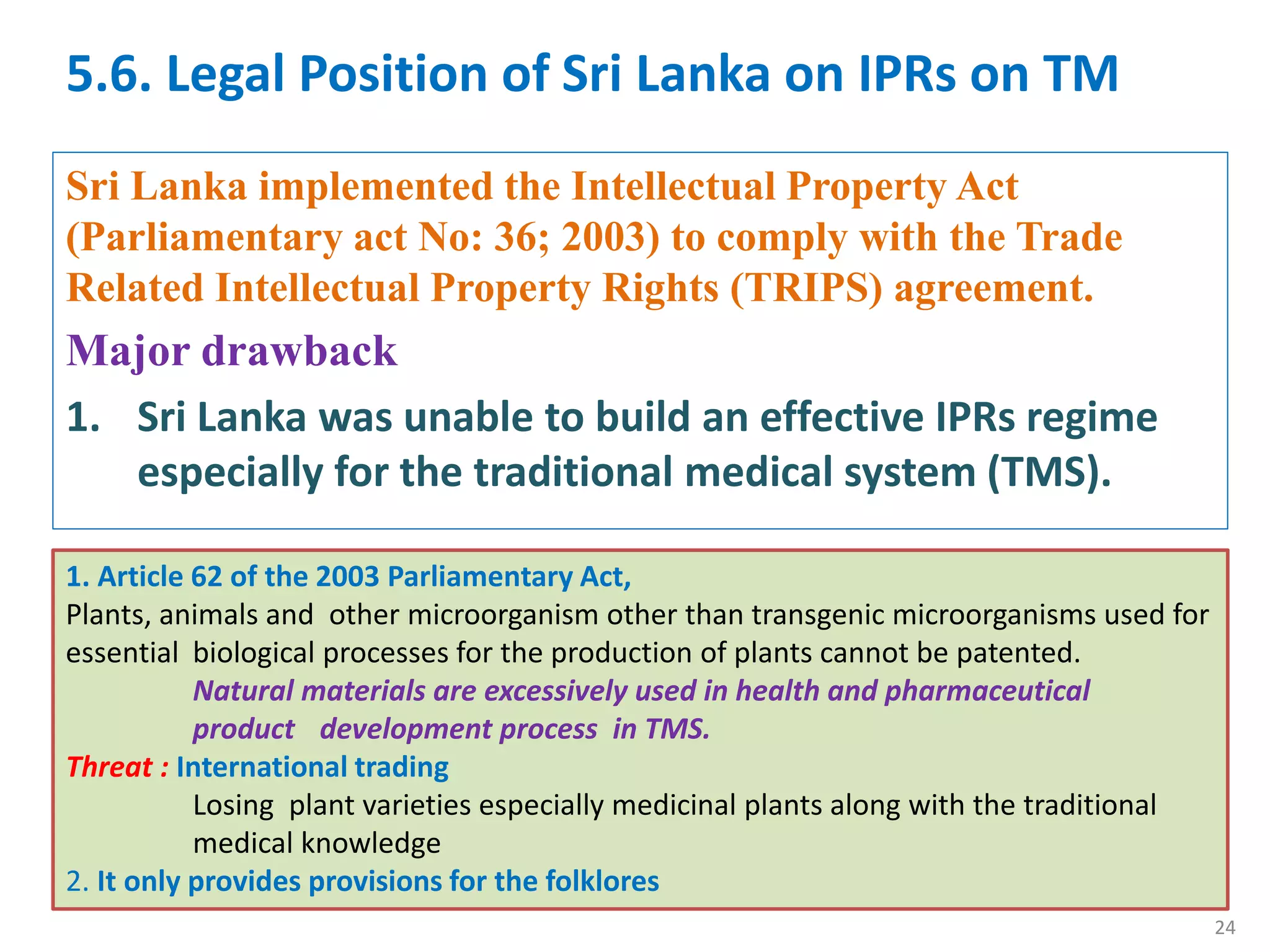 5.6. Legal Position of Sri Lanka on IPRs on TM
Sri Lanka implemented the Intellectual Property Act
(Parliamentary act No: 36; 2003) to comply with the Trade
Related Intellectual Property Rights (TRIPS) agreement.
Major drawback
1. Sri Lanka was unable to build an effective IPRs regime
especially for the traditional medical system (TMS).
1. Article 62 of the 2003 Parliamentary Act,
Plants, animals and other microorganism other than transgenic microorganisms used for
essential biological processes for the production of plants cannot be patented.
Natural materials are excessively used in health and pharmaceutical
product development process in TMS.
Threat : International trading
Losing plant varieties especially medicinal plants along with the traditional
medical knowledge
2. It only provides provisions for the folklores
24
 
