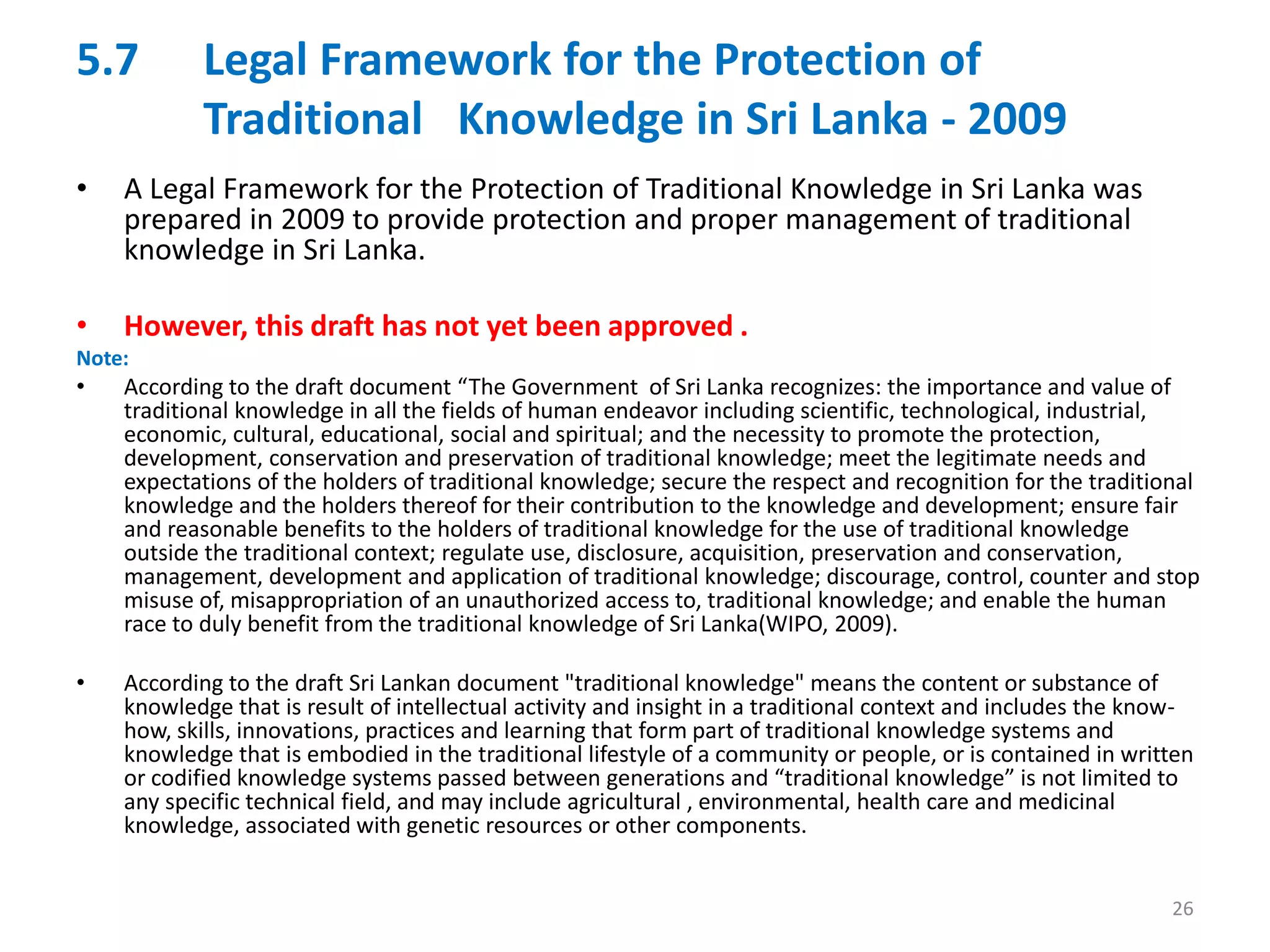 5.7 Legal Framework for the Protection of
Traditional Knowledge in Sri Lanka - 2009
• A Legal Framework for the Protection of Traditional Knowledge in Sri Lanka was
prepared in 2009 to provide protection and proper management of traditional
knowledge in Sri Lanka.
• However, this draft has not yet been approved .
Note:
• According to the draft document “The Government of Sri Lanka recognizes: the importance and value of
traditional knowledge in all the fields of human endeavor including scientific, technological, industrial,
economic, cultural, educational, social and spiritual; and the necessity to promote the protection,
development, conservation and preservation of traditional knowledge; meet the legitimate needs and
expectations of the holders of traditional knowledge; secure the respect and recognition for the traditional
knowledge and the holders thereof for their contribution to the knowledge and development; ensure fair
and reasonable benefits to the holders of traditional knowledge for the use of traditional knowledge
outside the traditional context; regulate use, disclosure, acquisition, preservation and conservation,
management, development and application of traditional knowledge; discourage, control, counter and stop
misuse of, misappropriation of an unauthorized access to, traditional knowledge; and enable the human
race to duly benefit from the traditional knowledge of Sri Lanka(WIPO, 2009).
• According to the draft Sri Lankan document "traditional knowledge" means the content or substance of
knowledge that is result of intellectual activity and insight in a traditional context and includes the know-
how, skills, innovations, practices and learning that form part of traditional knowledge systems and
knowledge that is embodied in the traditional lifestyle of a community or people, or is contained in written
or codified knowledge systems passed between generations and “traditional knowledge” is not limited to
any specific technical field, and may include agricultural , environmental, health care and medicinal
knowledge, associated with genetic resources or other components.
26
 