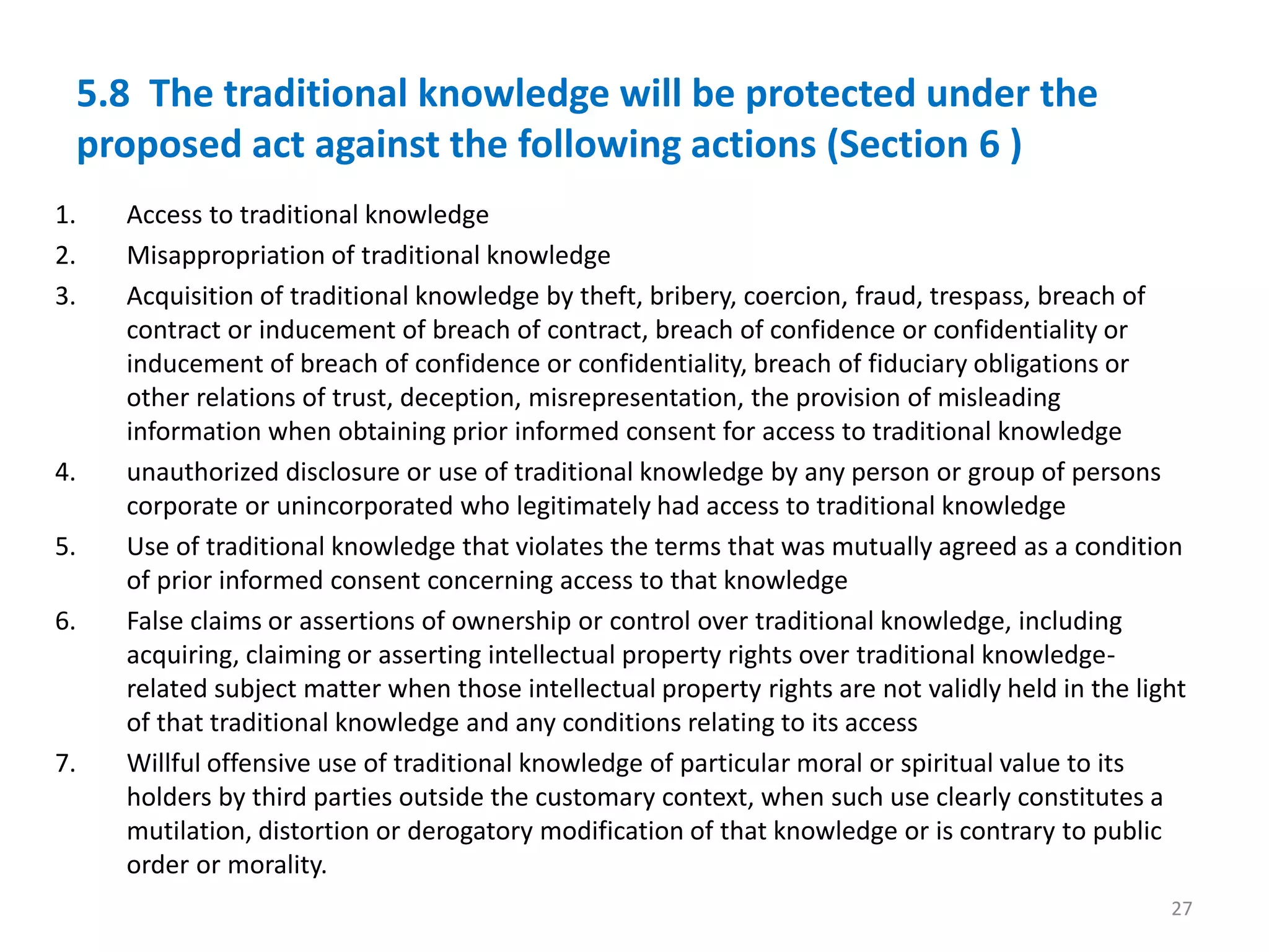 5.8 The traditional knowledge will be protected under the
proposed act against the following actions (Section 6 )
1. Access to traditional knowledge
2. Misappropriation of traditional knowledge
3. Acquisition of traditional knowledge by theft, bribery, coercion, fraud, trespass, breach of
contract or inducement of breach of contract, breach of confidence or confidentiality or
inducement of breach of confidence or confidentiality, breach of fiduciary obligations or
other relations of trust, deception, misrepresentation, the provision of misleading
information when obtaining prior informed consent for access to traditional knowledge
4. unauthorized disclosure or use of traditional knowledge by any person or group of persons
corporate or unincorporated who legitimately had access to traditional knowledge
5. Use of traditional knowledge that violates the terms that was mutually agreed as a condition
of prior informed consent concerning access to that knowledge
6. False claims or assertions of ownership or control over traditional knowledge, including
acquiring, claiming or asserting intellectual property rights over traditional knowledge-
related subject matter when those intellectual property rights are not validly held in the light
of that traditional knowledge and any conditions relating to its access
7. Willful offensive use of traditional knowledge of particular moral or spiritual value to its
holders by third parties outside the customary context, when such use clearly constitutes a
mutilation, distortion or derogatory modification of that knowledge or is contrary to public
order or morality.
27
 