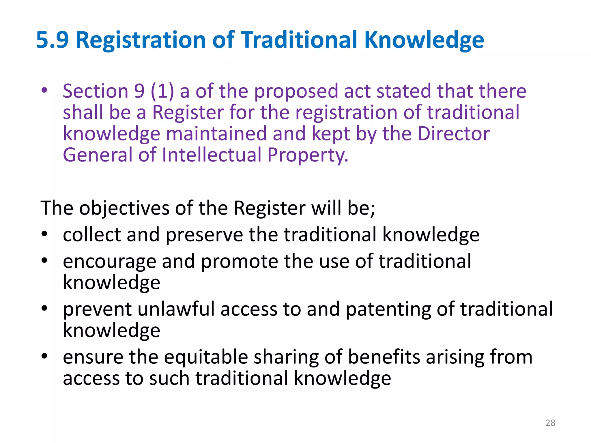 5.9 Registration of Traditional Knowledge
• Section 9 (1) a of the proposed act stated that there
shall be a Register for the registration of traditional
knowledge maintained and kept by the Director
General of Intellectual Property.
The objectives of the Register will be;
• collect and preserve the traditional knowledge
• encourage and promote the use of traditional
knowledge
• prevent unlawful access to and patenting of traditional
knowledge
• ensure the equitable sharing of benefits arising from
access to such traditional knowledge
28
 