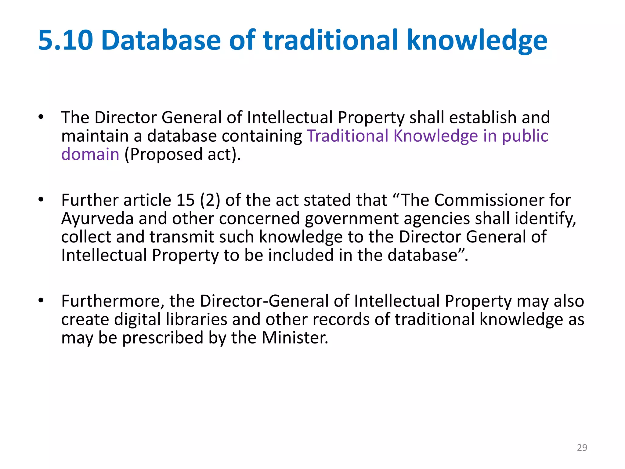 5.10 Database of traditional knowledge
• The Director General of Intellectual Property shall establish and
maintain a database containing Traditional Knowledge in public
domain (Proposed act).
• Further article 15 (2) of the act stated that “The Commissioner for
Ayurveda and other concerned government agencies shall identify,
collect and transmit such knowledge to the Director General of
Intellectual Property to be included in the database”.
• Furthermore, the Director-General of Intellectual Property may also
create digital libraries and other records of traditional knowledge as
may be prescribed by the Minister.
29
 