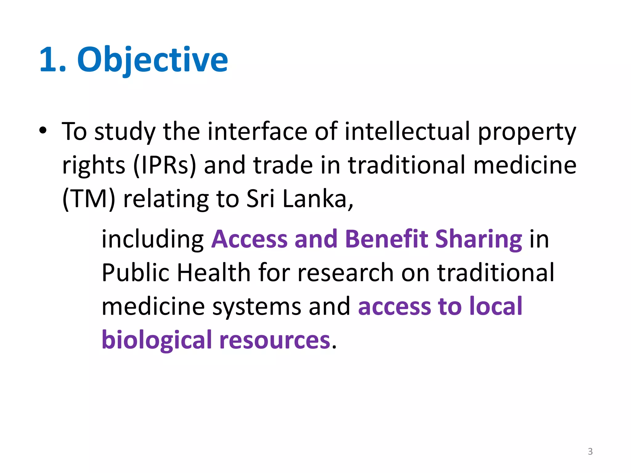 1. Objective
• To study the interface of intellectual property
rights (IPRs) and trade in traditional medicine
(TM) relating to Sri Lanka,
including Access and Benefit Sharing in
Public Health for research on traditional
medicine systems and access to local
biological resources.
3
 