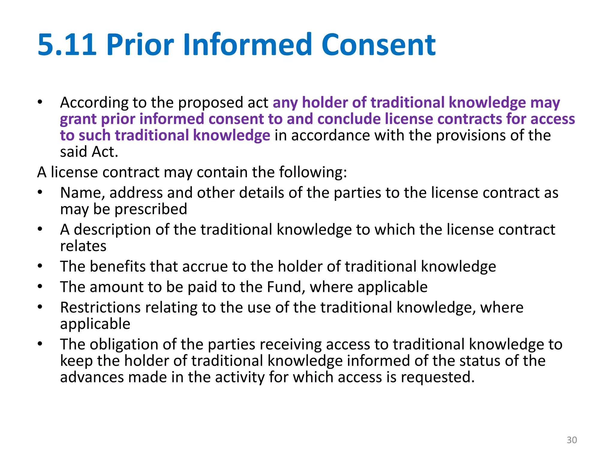 5.11 Prior Informed Consent
• According to the proposed act any holder of traditional knowledge may
grant prior informed consent to and conclude license contracts for access
to such traditional knowledge in accordance with the provisions of the
said Act.
A license contract may contain the following:
• Name, address and other details of the parties to the license contract as
may be prescribed
• A description of the traditional knowledge to which the license contract
relates
• The benefits that accrue to the holder of traditional knowledge
• The amount to be paid to the Fund, where applicable
• Restrictions relating to the use of the traditional knowledge, where
applicable
• The obligation of the parties receiving access to traditional knowledge to
keep the holder of traditional knowledge informed of the status of the
advances made in the activity for which access is requested.
30
 