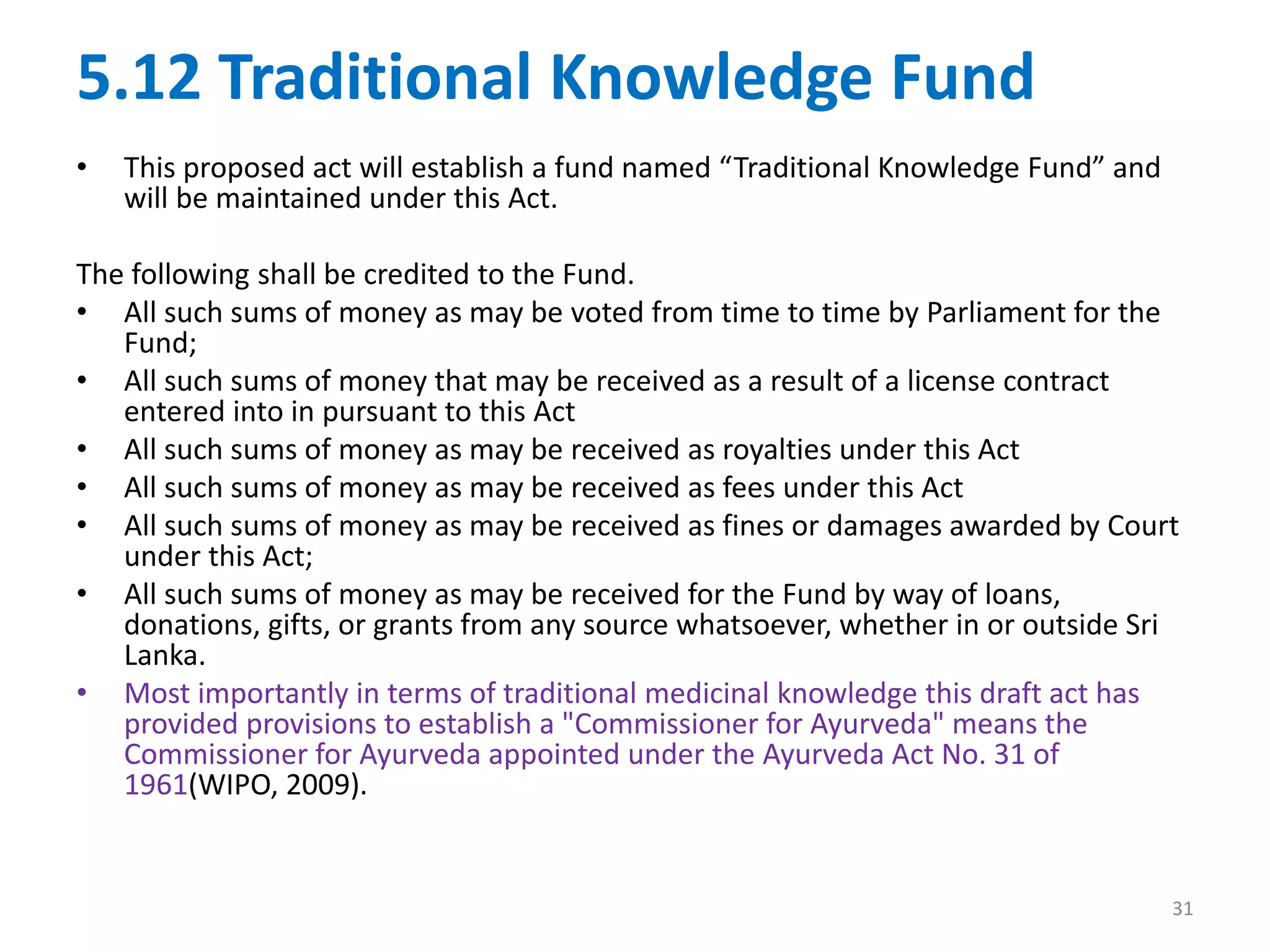 5.12 Traditional Knowledge Fund
• This proposed act will establish a fund named “Traditional Knowledge Fund” and
will be maintained under this Act.
The following shall be credited to the Fund.
• All such sums of money as may be voted from time to time by Parliament for the
Fund;
• All such sums of money that may be received as a result of a license contract
entered into in pursuant to this Act
• All such sums of money as may be received as royalties under this Act
• All such sums of money as may be received as fees under this Act
• All such sums of money as may be received as fines or damages awarded by Court
under this Act;
• All such sums of money as may be received for the Fund by way of loans,
donations, gifts, or grants from any source whatsoever, whether in or outside Sri
Lanka.
• Most importantly in terms of traditional medicinal knowledge this draft act has
provided provisions to establish a "Commissioner for Ayurveda" means the
Commissioner for Ayurveda appointed under the Ayurveda Act No. 31 of
1961(WIPO, 2009).
31
 
