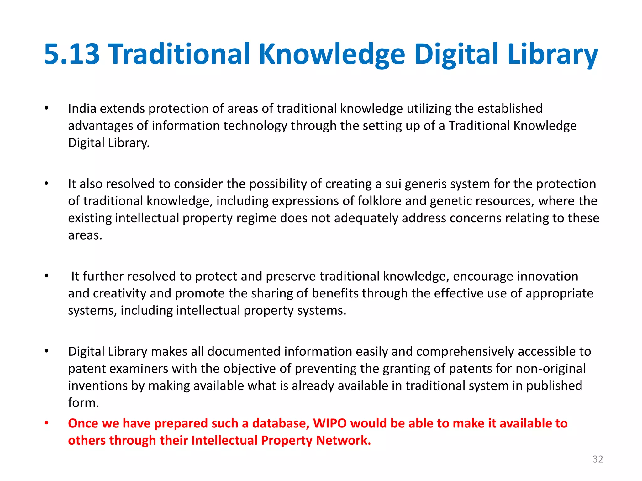5.13 Traditional Knowledge Digital Library
• India extends protection of areas of traditional knowledge utilizing the established
advantages of information technology through the setting up of a Traditional Knowledge
Digital Library.
• It also resolved to consider the possibility of creating a sui generis system for the protection
of traditional knowledge, including expressions of folklore and genetic resources, where the
existing intellectual property regime does not adequately address concerns relating to these
areas.
• It further resolved to protect and preserve traditional knowledge, encourage innovation
and creativity and promote the sharing of benefits through the effective use of appropriate
systems, including intellectual property systems.
• Digital Library makes all documented information easily and comprehensively accessible to
patent examiners with the objective of preventing the granting of patents for non-original
inventions by making available what is already available in traditional system in published
form.
• Once we have prepared such a database, WIPO would be able to make it available to
others through their Intellectual Property Network.
32
 