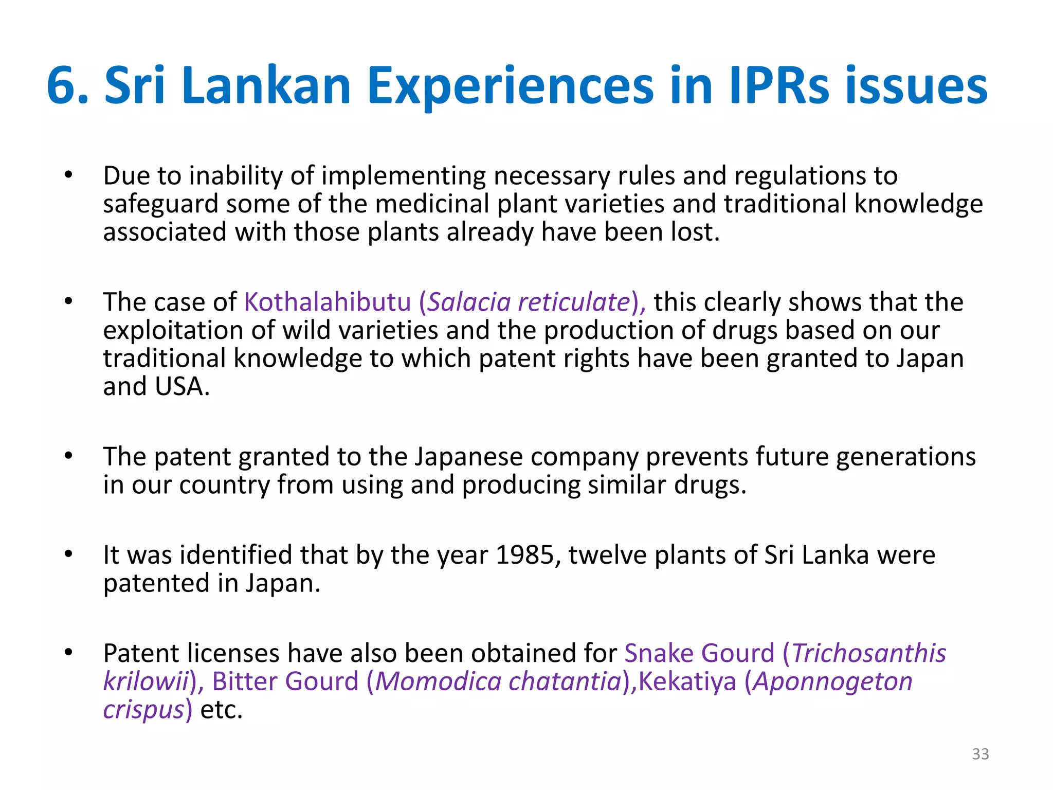 6. Sri Lankan Experiences in IPRs issues
33
• Due to inability of implementing necessary rules and regulations to
safeguard some of the medicinal plant varieties and traditional knowledge
associated with those plants already have been lost.
• The case of Kothalahibutu (Salacia reticulate), this clearly shows that the
exploitation of wild varieties and the production of drugs based on our
traditional knowledge to which patent rights have been granted to Japan
and USA.
• The patent granted to the Japanese company prevents future generations
in our country from using and producing similar drugs.
• It was identified that by the year 1985, twelve plants of Sri Lanka were
patented in Japan.
• Patent licenses have also been obtained for Snake Gourd (Trichosanthis
krilowii), Bitter Gourd (Momodica chatantia),Kekatiya (Aponnogeton
crispus) etc.
 