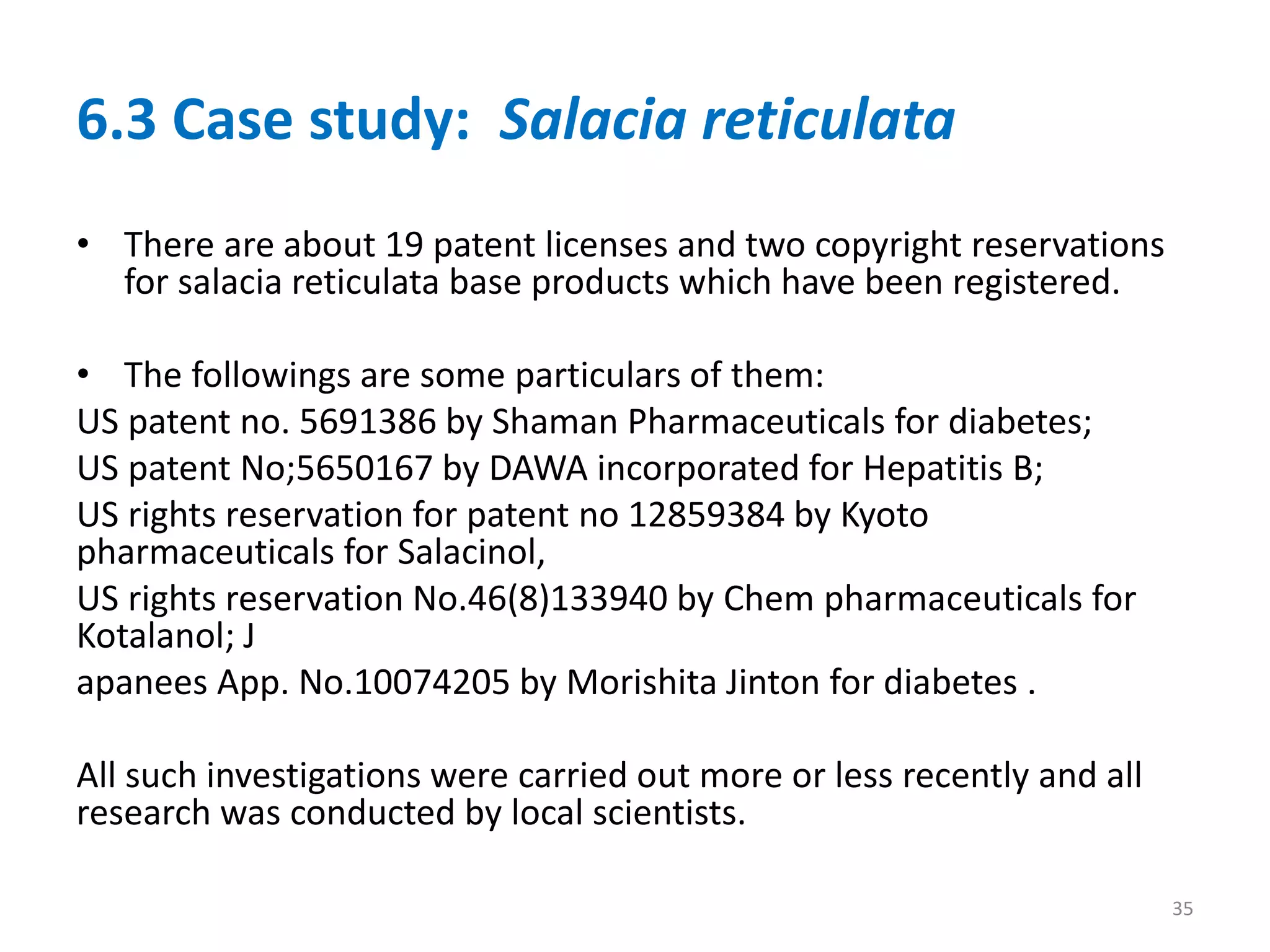 6.3 Case study: Salacia reticulata
• There are about 19 patent licenses and two copyright reservations
for salacia reticulata base products which have been registered.
• The followings are some particulars of them:
US patent no. 5691386 by Shaman Pharmaceuticals for diabetes;
US patent No;5650167 by DAWA incorporated for Hepatitis B;
US rights reservation for patent no 12859384 by Kyoto
pharmaceuticals for Salacinol,
US rights reservation No.46(8)133940 by Chem pharmaceuticals for
Kotalanol; J
apanees App. No.10074205 by Morishita Jinton for diabetes .
All such investigations were carried out more or less recently and all
research was conducted by local scientists.
35
 